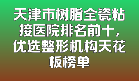 天津市树脂全瓷粘接医院排名前十，优选整形机构天花板榜单
