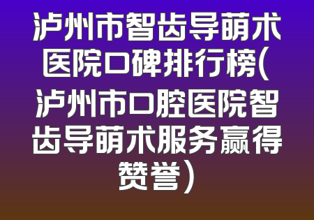 泸州市智齿导萌术医院口碑排行榜（泸州市口腔医院智齿导萌术服务赢得赞誉）