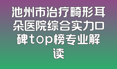 池州市治疗畸形耳朵医院综合实力口碑top榜专业解读