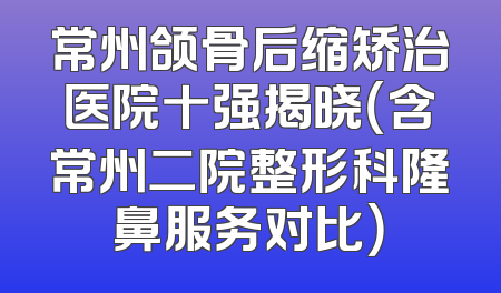 常州颌骨后缩矫治医院十强揭晓（含常州二院整形科隆鼻服务对比）