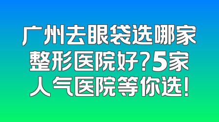 广州去眼袋选哪家整形医院好？5家人气医院等你选！
