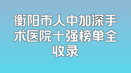 衡阳市人中加深手术医院十强榜单全收录