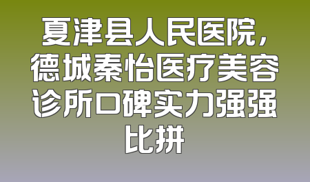 夏津县人民医院，德城秦怡医疗美容诊所口碑实力强强比拼