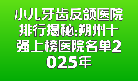 小儿牙齿反颌医院排行揭秘：朔州十强上榜医院名单2025年