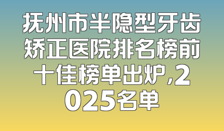 抚州市半隐型牙齿矫正医院排名榜前十佳榜单出炉，2025名单