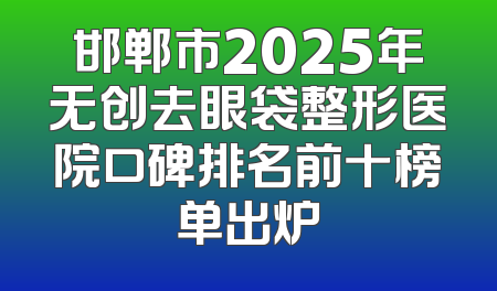 邯郸市2025年无创去眼袋整形医院口碑排名前十榜单出炉