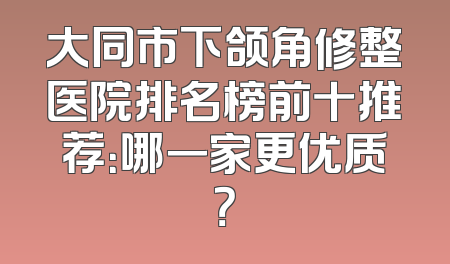 大同市下颌角修整医院排名榜前十推荐：哪一家更优质？
