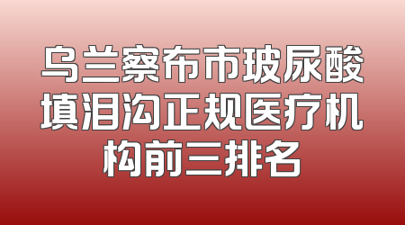 乌兰察布市玻尿酸填泪沟正规医疗机构前三排名