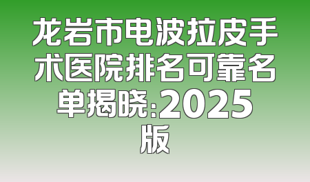 龙岩市电波拉皮手术医院排名可靠名单揭晓：2025版