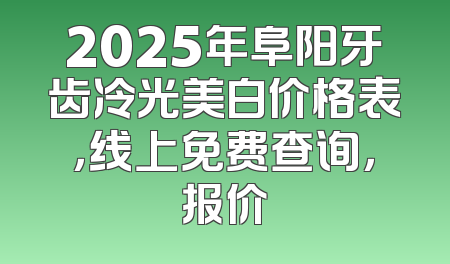 2025年阜阳牙齿冷光美白价格表，线上免费查询，报价