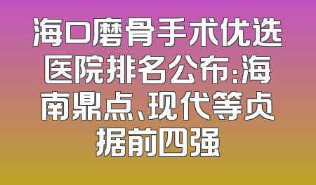 海口磨骨手术优选医院排名公布：海南鼎点、现代等占据前四强