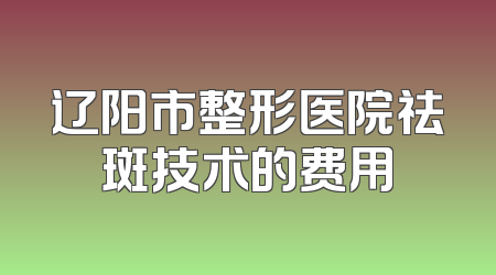 辽阳市整形医院祛斑技术的费用