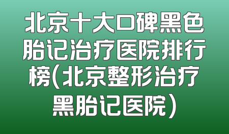 北京十大口碑黑色胎记治疗医院排行榜（北京整形治疗黑胎记医院）