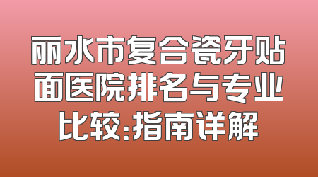 丽水市复合瓷牙贴面医院排名与专业比较：指南详解