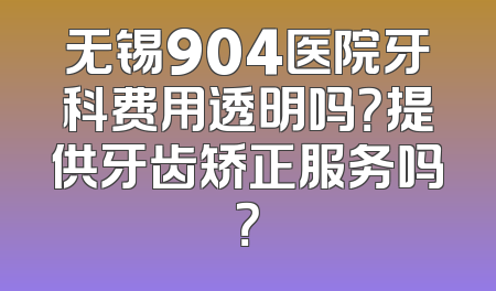 无锡904医院牙科费用透明吗？提供牙齿矫正服务吗？