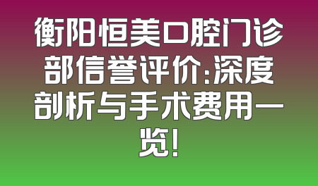 衡阳恒美口腔门诊部信誉评价：深度剖析与手术费用一览！