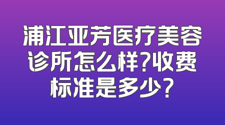 浦江亚芳医疗美容诊所怎么样？收费标准是多少？