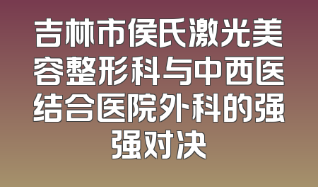 吉林市侯氏激光美容整形科与中西医结合医院外科的强强对决