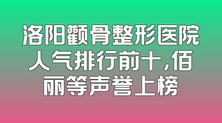 洛阳颧骨整形医院人气排行前十，佰丽等声誉上榜