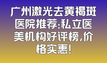 广州激光去黄褐斑医院推荐：私立医美机构好评榜，价格实惠！