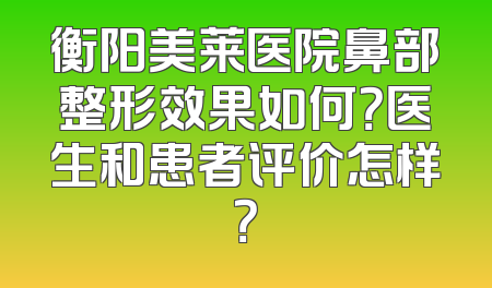 衡阳美莱医院鼻部整形效果如何？医生和患者评价怎样？