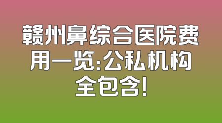 赣州鼻综合医院费用一览：公私机构全包含！