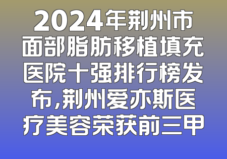2024年荆州市面部脂肪移植填充医院十强排行榜发布，荆州爱亦斯医疗美容荣获前三甲