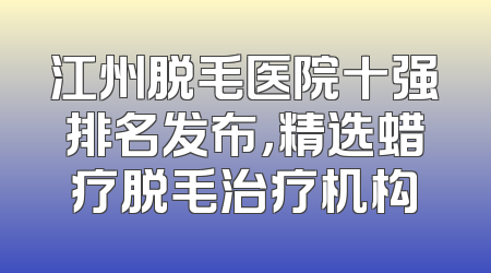 江州脱毛医院十强排名发布，精选蜡疗脱毛治疗机构