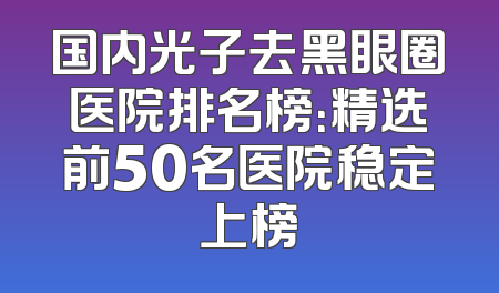 国内光子去黑眼圈医院排名榜：精选前50名医院稳定上榜