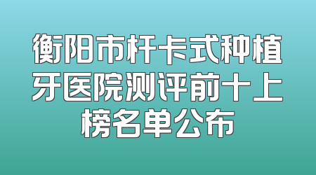 衡阳市杆卡式种植牙医院测评前十上榜名单公布