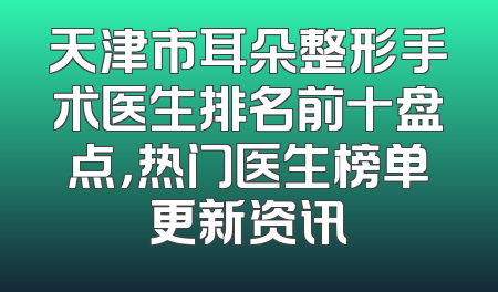 天津市耳朵整形手术医生排名前十盘点，热门医生榜单更新资讯