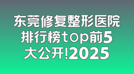 东莞修复整形医院排行榜top前5大公开!2025