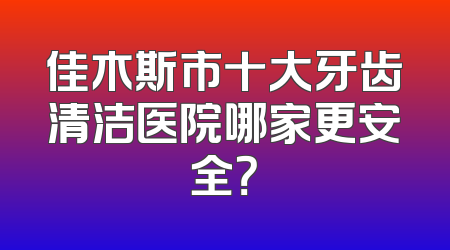 佳木斯市十大牙齿清洁医院哪家更安全？