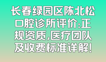 长春绿园区陈北松口腔诊所评价：正规资质，医疗团队及收费标准详解！