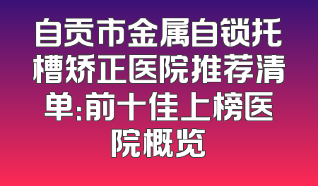 自贡市金属自锁托槽矫正医院推荐清单：前十佳上榜医院概览