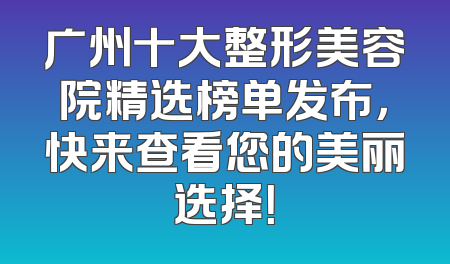 广州十大整形美容院精选榜单发布，快来查看您的美丽选择！
