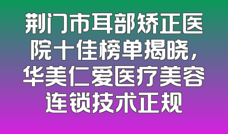 荆门市耳部矫正医院十佳榜单揭晓，华美仁爱医疗美容连锁技术正规