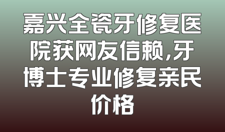 嘉兴全瓷牙修复医院获网友信赖，牙博士专业修复亲民价格