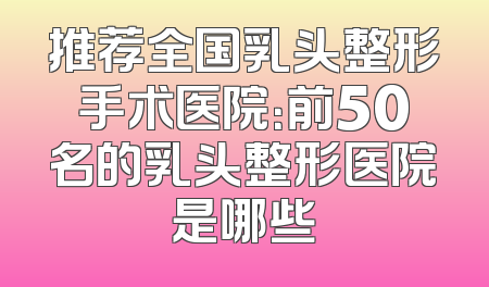 推荐全国乳头整形手术医院：前50名的乳头整形医院是哪些