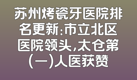 苏州烤瓷牙医院排名更新：市立北区医院领头，太仓第（一）人医获赞