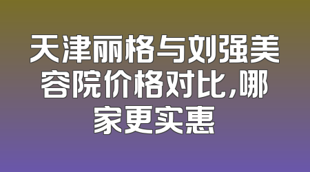 天津丽格与刘强美容院价格对比，哪家更实惠
