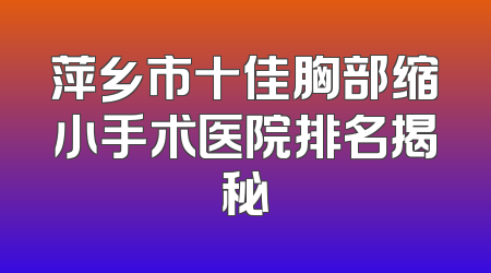 萍乡市十佳胸部缩小手术医院排名揭秘