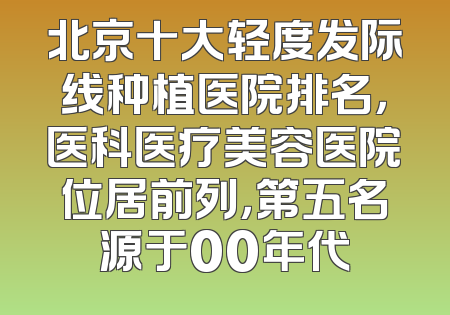 北京十大轻度发际线种植医院排名，医科医疗美容医院位居前列，第五名源于00年代