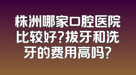 株洲哪家口腔医院比较好？拔牙和洗牙的费用高吗？