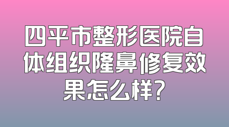 四平市整形医院自体组织隆鼻修复效果怎么样？