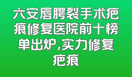 六安唇腭裂手术疤痕修复医院前十榜单出炉，实力修复疤痕