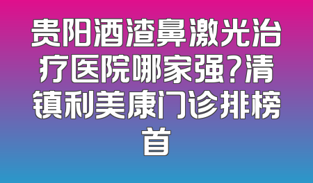 贵阳酒渣鼻激光治疗医院哪家强？清镇利美康门诊排榜首