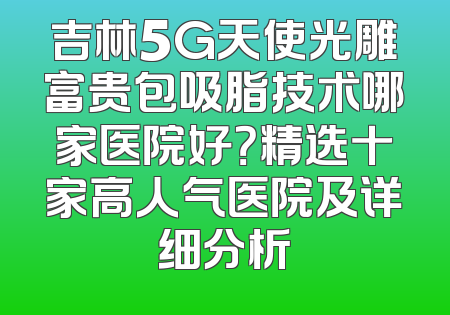 吉林5G天使光雕富贵包吸脂技术哪家医院好？精选十家高人气医院及详细分析