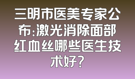 三明市医美专家公布：激光消除面部红血丝哪些医生技术好？
