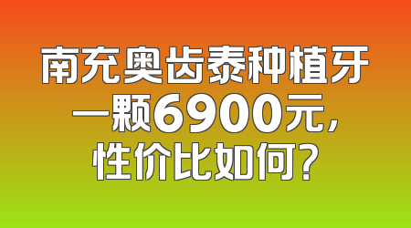 南充奥齿泰种植牙一颗6900元，性价比如何？